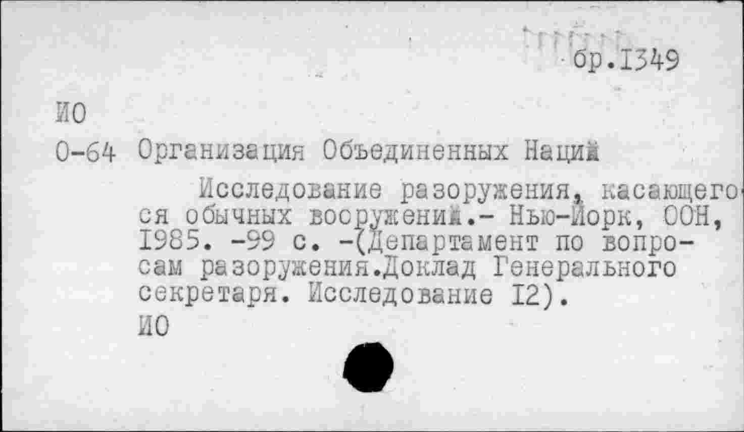 ﻿бр.1349
ИО
0-64 Организация Объединенных Наций
Исследование разоружения, касающего ся обычных вооружений.- Нью-Йорк, ООН, 1985. -99 с. -(Департамент по вопросам разоружения.Доклад Генерального секретаря. Исследование 12).
ИО